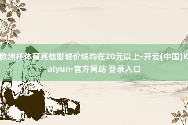 欧洲杯体育其他影城价钱均在20元以上-开云(中国)Kaiyun·官方网站 登录入口