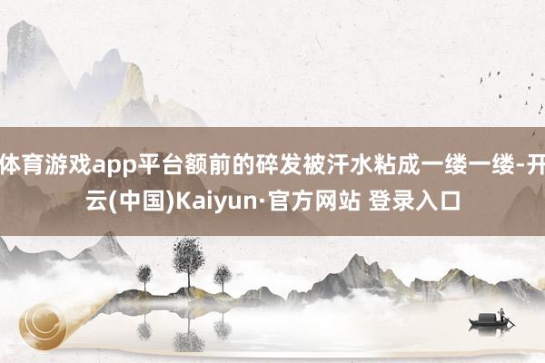 体育游戏app平台额前的碎发被汗水粘成一缕一缕-开云(中国)Kaiyun·官方网站 登录入口