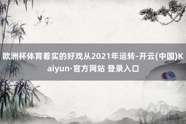 欧洲杯体育着实的好戏从2021年运转-开云(中国)Kaiyun·官方网站 登录入口