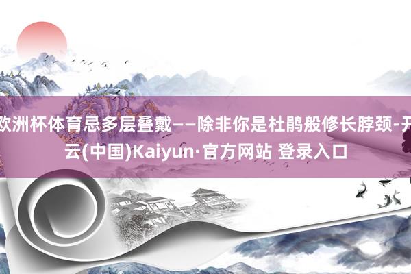 欧洲杯体育忌多层叠戴——除非你是杜鹃般修长脖颈-开云(中国)Kaiyun·官方网站 登录入口