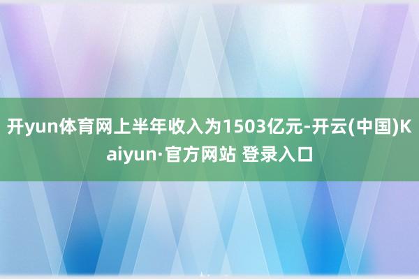 开yun体育网上半年收入为1503亿元-开云(中国)Kaiyun·官方网站 登录入口