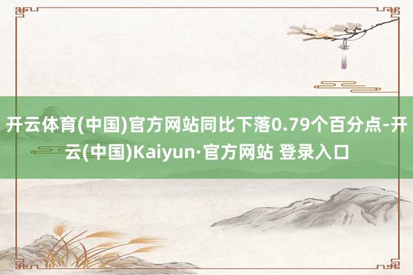 开云体育(中国)官方网站同比下落0.79个百分点-开云(中国)Kaiyun·官方网站 登录入口