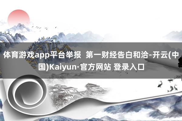 体育游戏app平台举报  第一财经告白和洽-开云(中国)Kaiyun·官方网站 登录入口