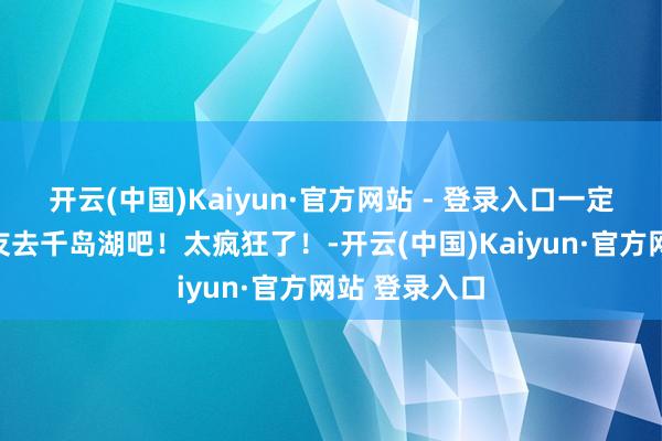 开云(中国)Kaiyun·官方网站 - 登录入口一定要跟男一又友去千岛湖吧！太疯狂了！-开云(中国)Kaiyun·官方网站 登录入口