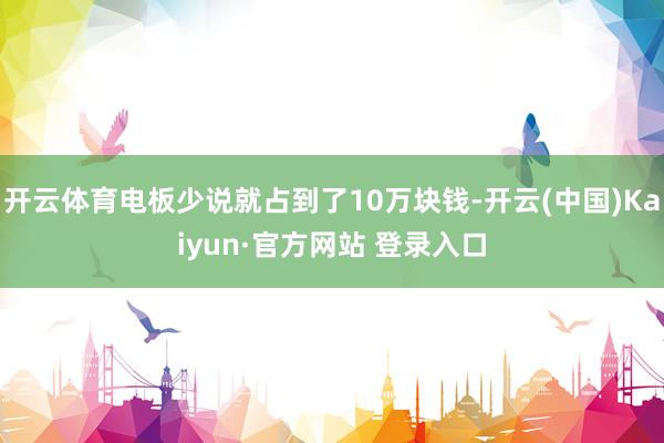 开云体育电板少说就占到了10万块钱-开云(中国)Kaiyun·官方网站 登录入口