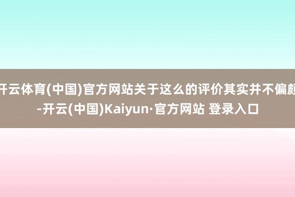 开云体育(中国)官方网站关于这么的评价其实并不偏颇-开云(中国)Kaiyun·官方网站 登录入口