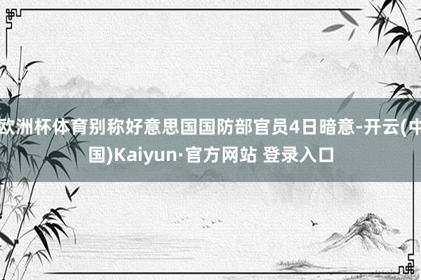 欧洲杯体育别称好意思国国防部官员4日暗意-开云(中国)Kaiyun·官方网站 登录入口