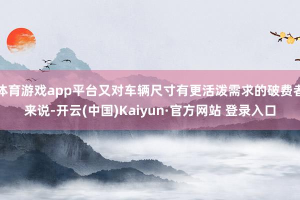 体育游戏app平台又对车辆尺寸有更活泼需求的破费者来说-开云(中国)Kaiyun·官方网站 登录入口