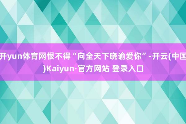 开yun体育网恨不得“向全天下晓谕爱你”-开云(中国)Kaiyun·官方网站 登录入口
