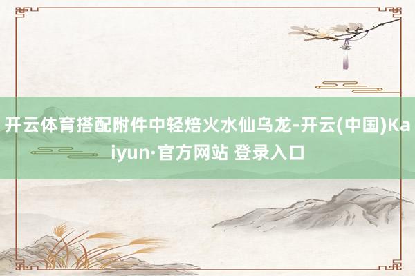 开云体育搭配附件中轻焙火水仙乌龙-开云(中国)Kaiyun·官方网站 登录入口