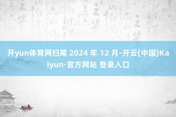 开yun体育网扫尾 2024 年 12 月-开云(中国)Kaiyun·官方网站 登录入口