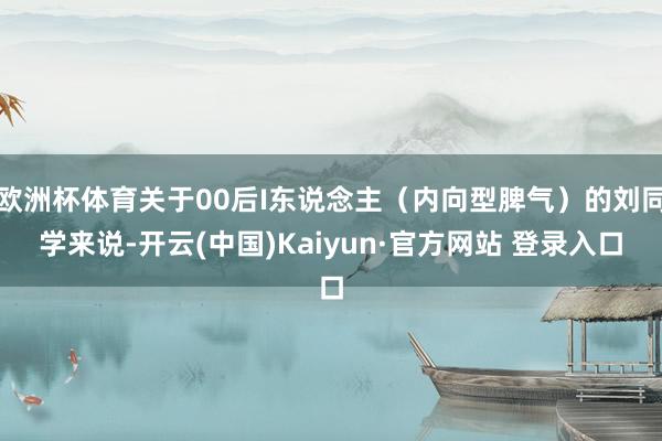 欧洲杯体育关于00后I东说念主（内向型脾气）的刘同学来说-开云(中国)Kaiyun·官方网站 登录入口