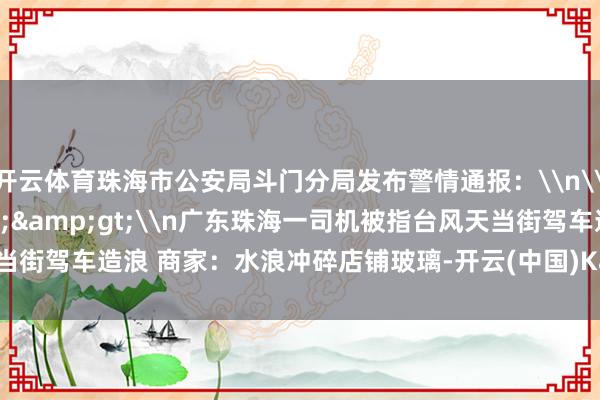 开云体育珠海市公安局斗门分局发布警情通报：\n\n早前报说念&gt;&gt;\n广东珠海一司机被指台风天当街驾车造浪 商家：水浪冲碎店铺玻璃-开云(中国)Kaiyun·官方网站 登录入口