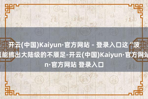 开云(中国)Kaiyun·官方网站 - 登录入口这“波塞冬”平直能搞出大陆级的不餍足-开云(中国)Kaiyun·官方网站 登录入口