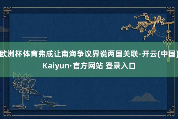 欧洲杯体育弗成让南海争议界说两国关联-开云(中国)Kaiyun·官方网站 登录入口