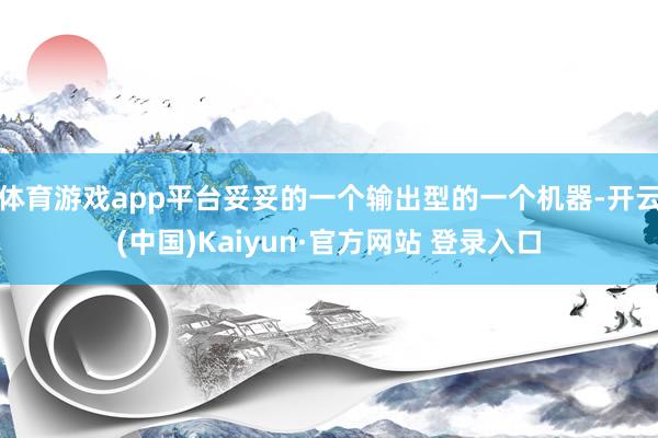 体育游戏app平台妥妥的一个输出型的一个机器-开云(中国)Kaiyun·官方网站 登录入口
