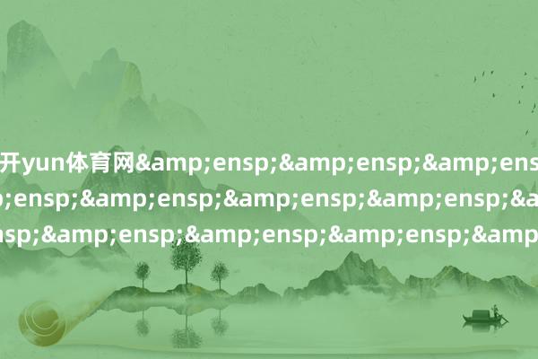 开yun体育网&ensp;&ensp;&ensp;&ensp;&ensp;&ensp;&ensp;&ensp;&ensp;&ensp;&ensp;&ensp;&ensp;&ensp;&ensp;&ensp;&ensp;&ensp;&ensp;&ensp;&ensp;&ensp;&ensp;&ensp;&ensp;&ensp;&ensp;&ensp;&ensp;&ensp;&ensp;&ensp;&