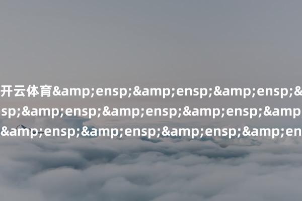 开云体育&ensp;&ensp;&ensp;&ensp;&ensp;&ensp;&ensp;&ensp;&ensp;&ensp;&ensp;&ensp;&ensp;&ensp;&ensp;&ensp;&ensp;&ensp;&ensp;&ensp;&ensp;&ensp;&ensp;&ensp;&ensp;&ensp;&ensp;&ensp;&ensp;&ensp;&ensp;&ensp;&ens