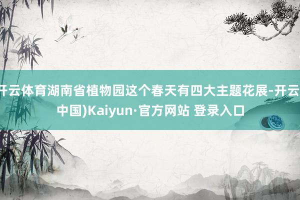 开云体育湖南省植物园这个春天有四大主题花展-开云(中国)Kaiyun·官方网站 登录入口
