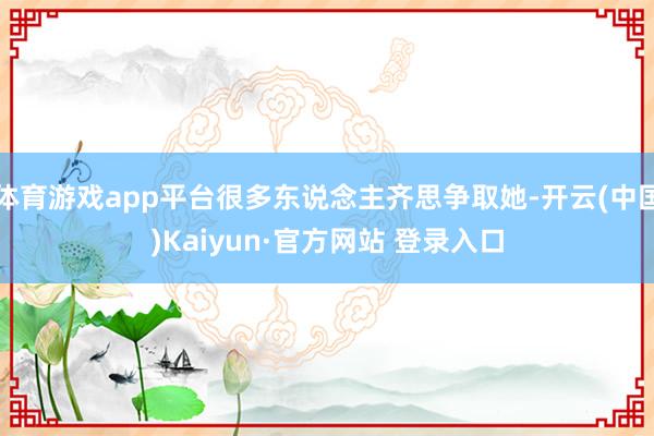 体育游戏app平台很多东说念主齐思争取她-开云(中国)Kaiyun·官方网站 登录入口