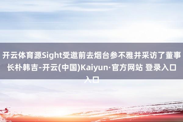 开云体育源Sight受邀前去烟台参不雅并采访了董事长朴韩吉-开云(中国)Kaiyun·官方网站 登录入口