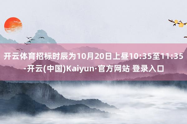 开云体育招标时辰为10月20日上昼10:35至11:35-开云(中国)Kaiyun·官方网站 登录入口
