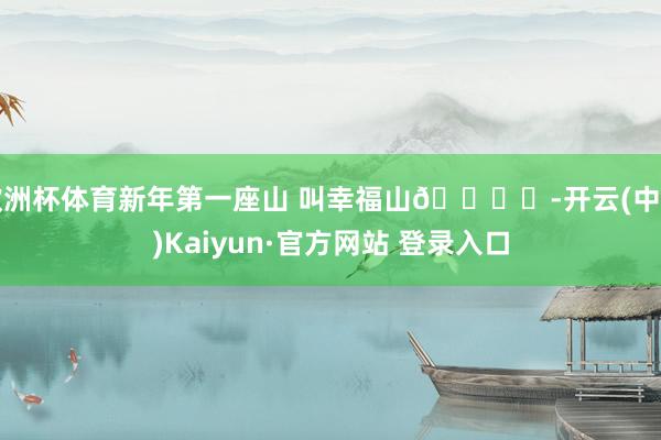 欧洲杯体育新年第一座山 叫幸福山🏔️-开云(中国)Kaiyun·官方网站 登录入口