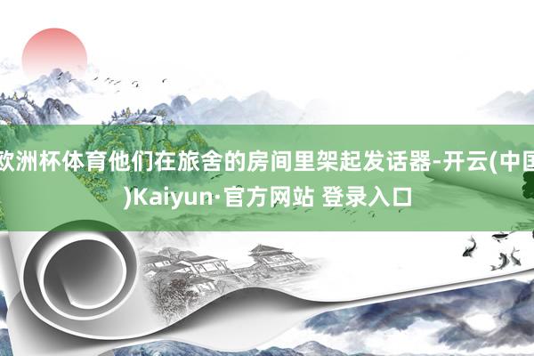 欧洲杯体育他们在旅舍的房间里架起发话器-开云(中国)Kaiyun·官方网站 登录入口