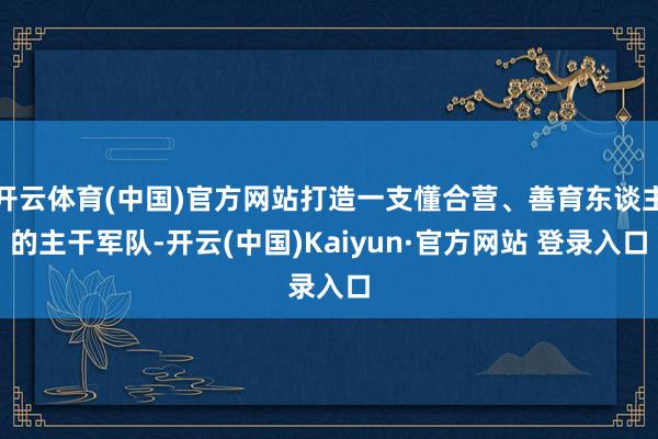 开云体育(中国)官方网站打造一支懂合营、善育东谈主的主干军队-开云(中国)Kaiyun·官方网站 登录入口
