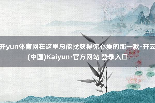 开yun体育网在这里总能找获得你心爱的那一款-开云(中国)Kaiyun·官方网站 登录入口
