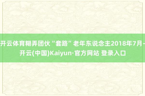开云体育糊弄团伙“套路”老年东说念主2018年7月-开云(中国)Kaiyun·官方网站 登录入口