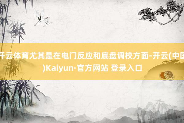 开云体育尤其是在电门反应和底盘调校方面-开云(中国)Kaiyun·官方网站 登录入口