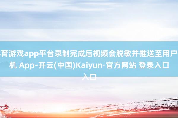 体育游戏app平台录制完成后视频会脱敏并推送至用户手机 App-开云(中国)Kaiyun·官方网站 登录入口