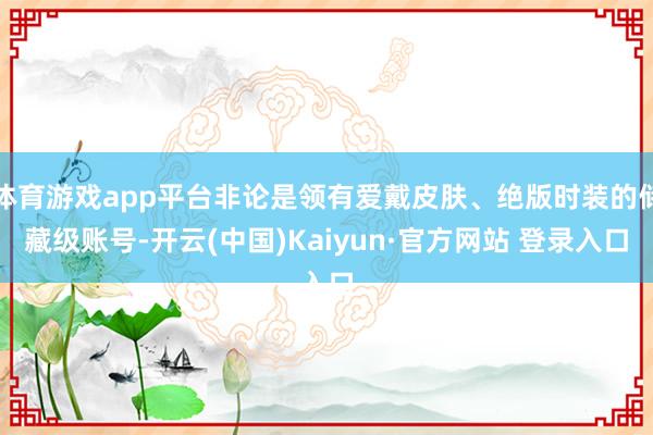 体育游戏app平台非论是领有爱戴皮肤、绝版时装的储藏级账号-开云(中国)Kaiyun·官方网站 登录入口