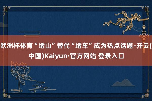 欧洲杯体育“堵山”替代“堵车”成为热点话题-开云(中国)Kaiyun·官方网站 登录入口
