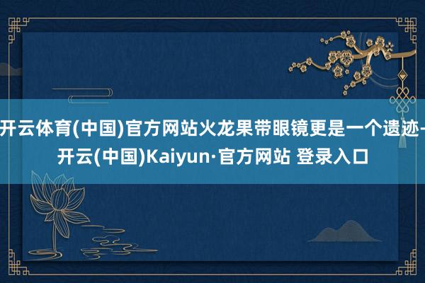开云体育(中国)官方网站火龙果带眼镜更是一个遗迹-开云(中国)Kaiyun·官方网站 登录入口