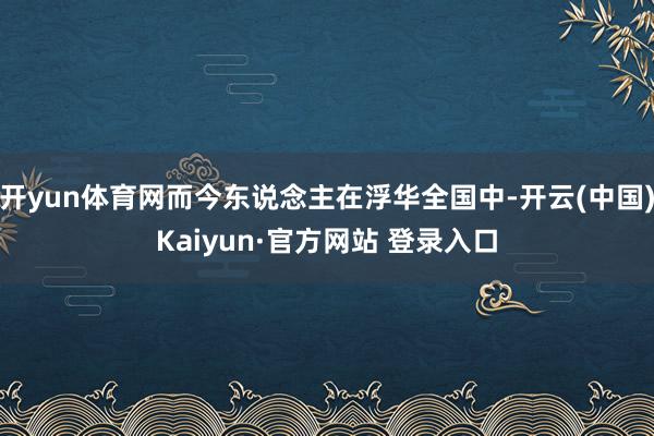 开yun体育网而今东说念主在浮华全国中-开云(中国)Kaiyun·官方网站 登录入口