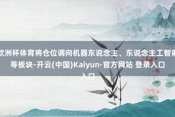 欧洲杯体育将仓位调向机器东说念主、东说念主工智能等板块-开云(中国)Kaiyun·官方网站 登录入口