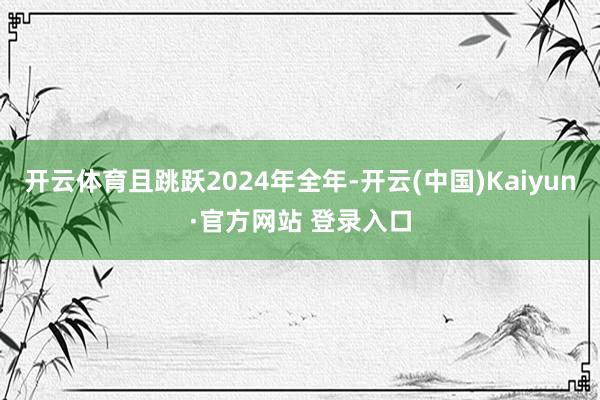 开云体育且跳跃2024年全年-开云(中国)Kaiyun·官方网站 登录入口