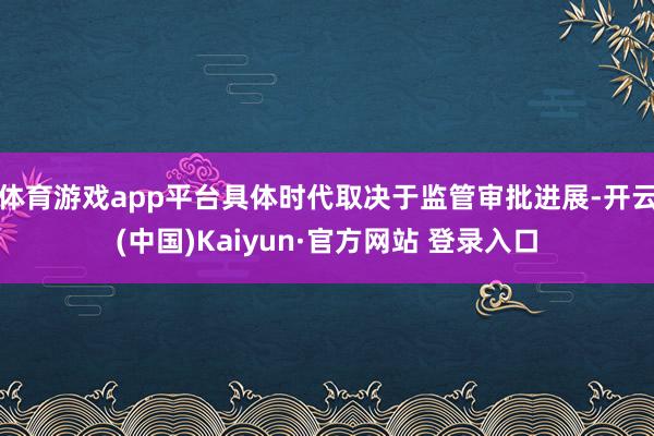 体育游戏app平台具体时代取决于监管审批进展-开云(中国)Kaiyun·官方网站 登录入口