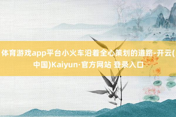 体育游戏app平台小火车沿着全心策划的道路-开云(中国)Kaiyun·官方网站 登录入口