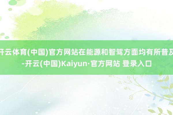 开云体育(中国)官方网站在能源和智驾方面均有所普及-开云(中国)Kaiyun·官方网站 登录入口