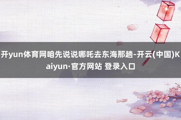 开yun体育网咱先说说哪吒去东海那趟-开云(中国)Kaiyun·官方网站 登录入口