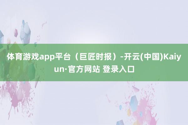 体育游戏app平台（巨匠时报）-开云(中国)Kaiyun·官方网站 登录入口